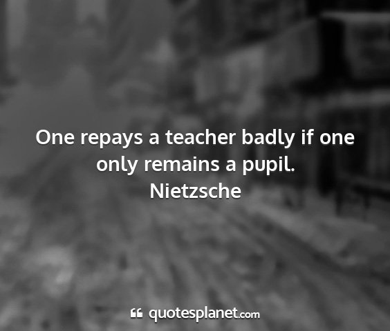 Nietzsche - one repays a teacher badly if one only remains a...