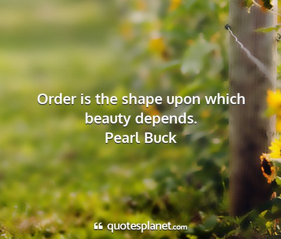 Pearl buck - order is the shape upon which beauty depends....