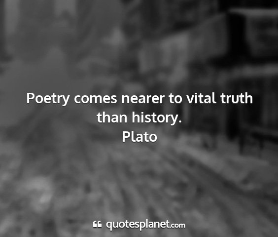 Plato - poetry comes nearer to vital truth than history....