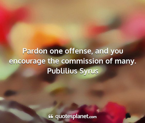 Publilius syrus - pardon one offense, and you encourage the...