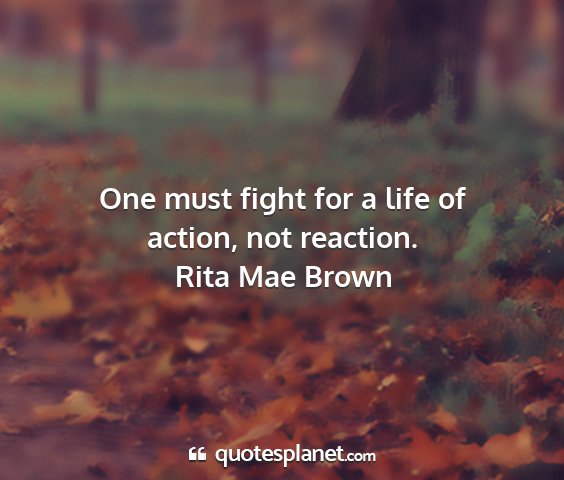 Rita mae brown - one must fight for a life of action, not reaction....