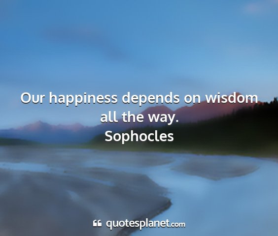 Sophocles - our happiness depends on wisdom all the way....