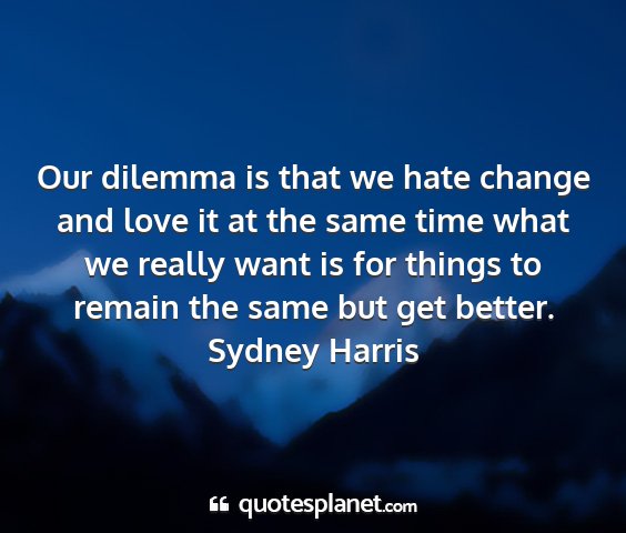 Sydney harris - our dilemma is that we hate change and love it at...