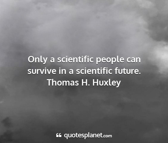 Thomas h. huxley - only a scientific people can survive in a...
