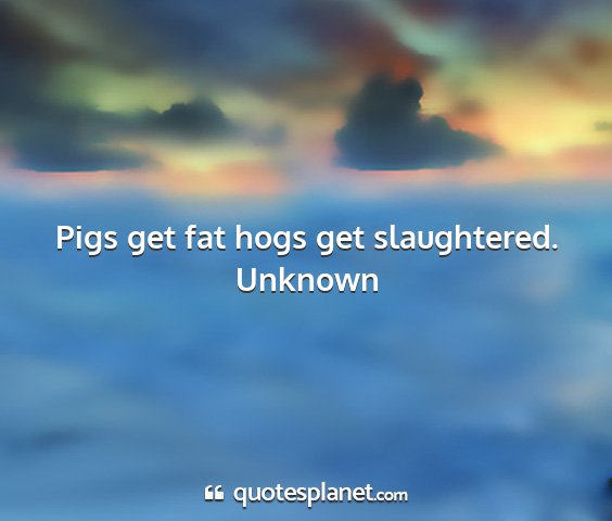 Unknown - pigs get fat hogs get slaughtered....