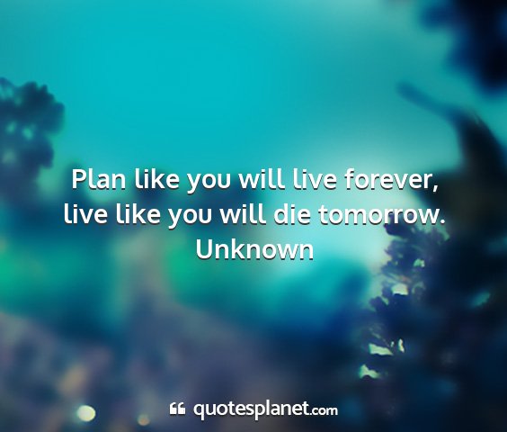 Unknown - plan like you will live forever, live like you...