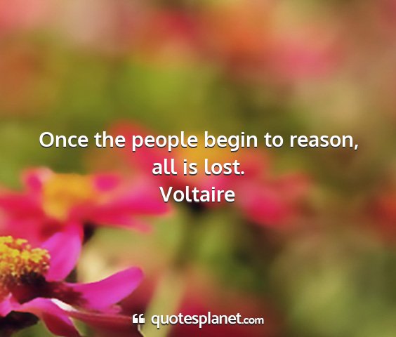 Voltaire - once the people begin to reason, all is lost....