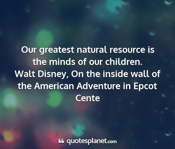 Walt disney, on the inside wall of the american adventure in epcot cente - our greatest natural resource is the minds of our...