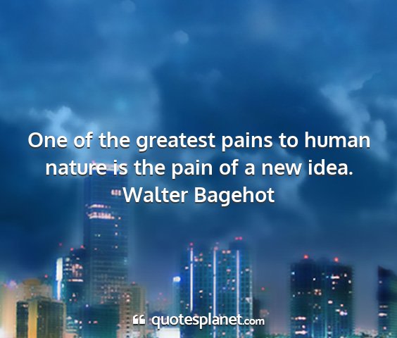 Walter bagehot - one of the greatest pains to human nature is the...