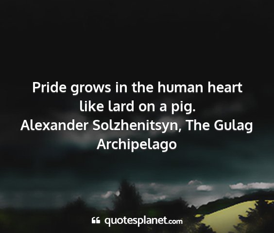 Alexander solzhenitsyn, the gulag archipelago - pride grows in the human heart like lard on a pig....