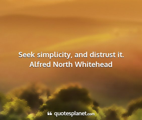 Alfred north whitehead - seek simplicity, and distrust it....