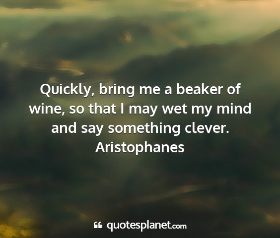 Aristophanes - quickly, bring me a beaker of wine, so that i may...