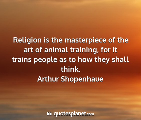 Arthur shopenhaue - religion is the masterpiece of the art of animal...