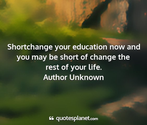 Author unknown - shortchange your education now and you may be...