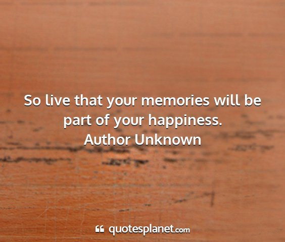 Author unknown - so live that your memories will be part of your...