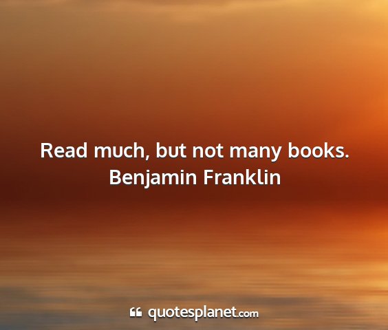 Benjamin franklin - read much, but not many books....