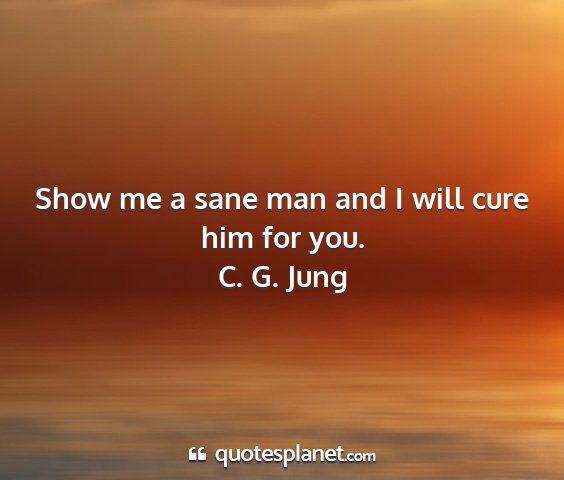 C. g. jung - show me a sane man and i will cure him for you....