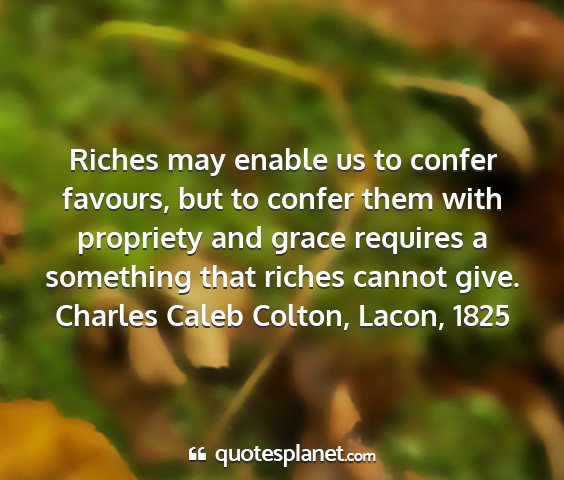 Charles caleb colton, lacon, 1825 - riches may enable us to confer favours, but to...