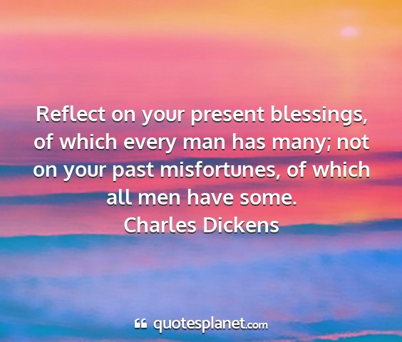 Charles dickens - reflect on your present blessings, of which every...