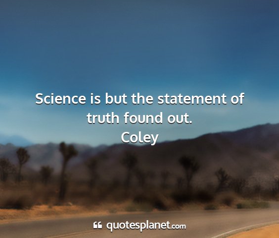 Coley - science is but the statement of truth found out....