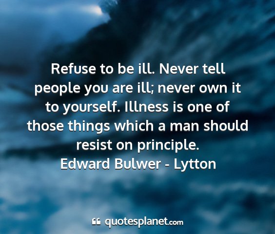 Edward bulwer - lytton - refuse to be ill. never tell people you are ill;...