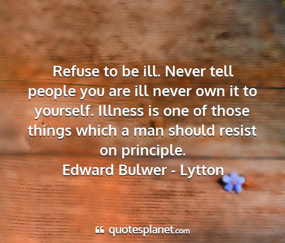 Edward bulwer - lytton - refuse to be ill. never tell people you are ill...