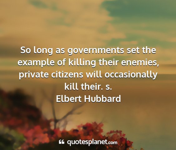 Elbert hubbard - so long as governments set the example of killing...