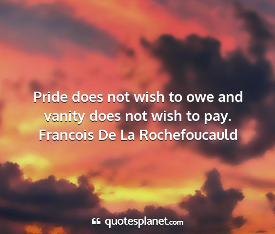 Francois de la rochefoucauld - pride does not wish to owe and vanity does not...