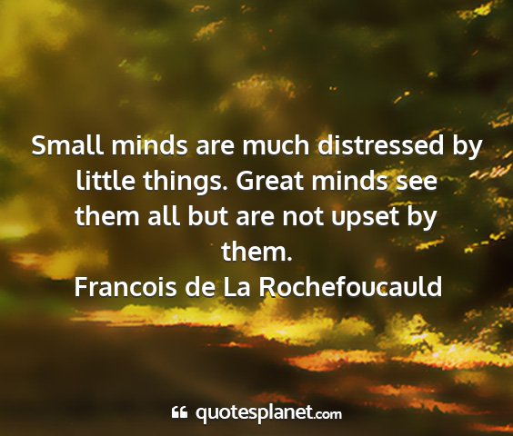 Francois de la rochefoucauld - small minds are much distressed by little things....