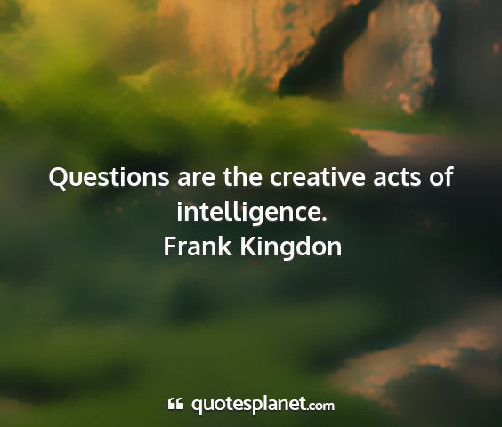 Frank kingdon - questions are the creative acts of intelligence....