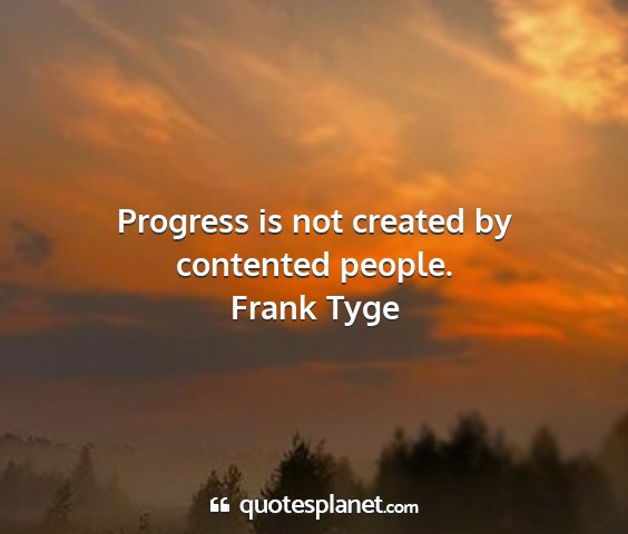 Frank tyge - progress is not created by contented people....