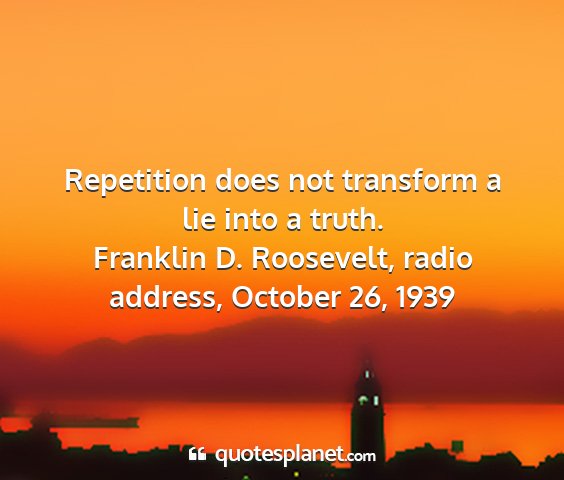 Franklin d. roosevelt, radio address, october 26, 1939 - repetition does not transform a lie into a truth....