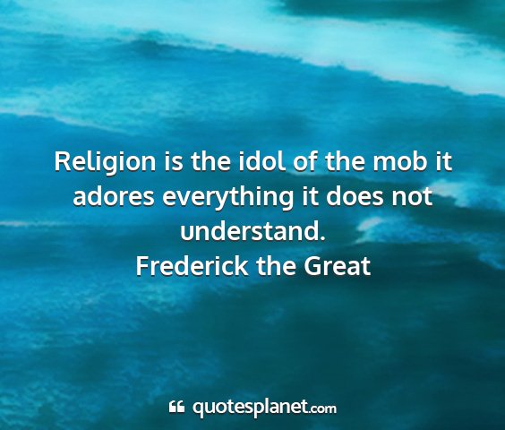 Frederick the great - religion is the idol of the mob it adores...