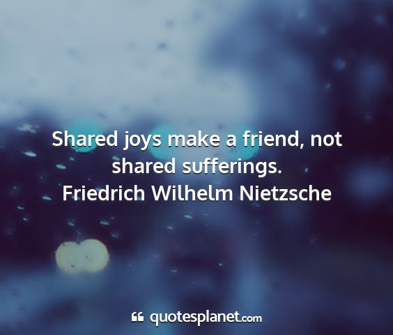 Friedrich wilhelm nietzsche - shared joys make a friend, not shared sufferings....