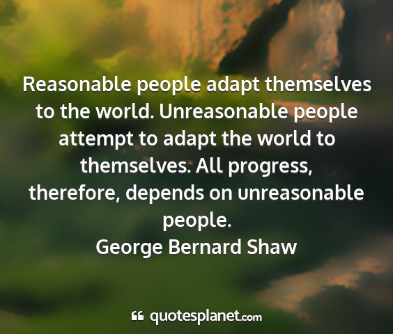George bernard shaw - reasonable people adapt themselves to the world....
