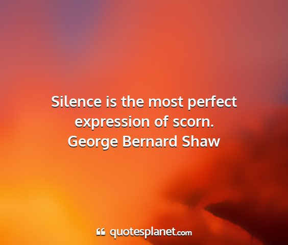 George bernard shaw - silence is the most perfect expression of scorn....