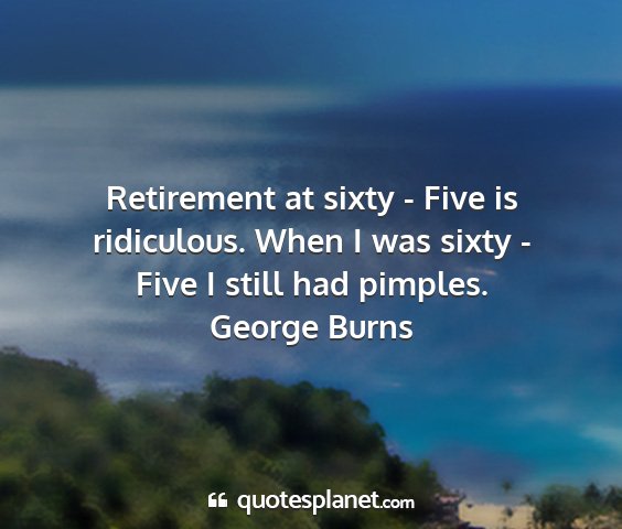 George burns - retirement at sixty - five is ridiculous. when i...