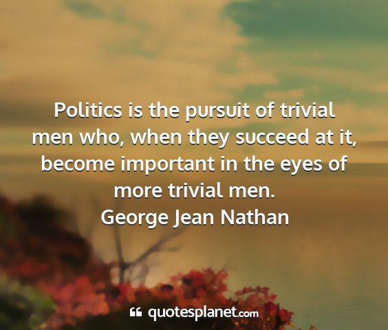 George jean nathan - politics is the pursuit of trivial men who, when...