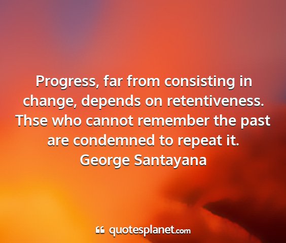 George santayana - progress, far from consisting in change, depends...