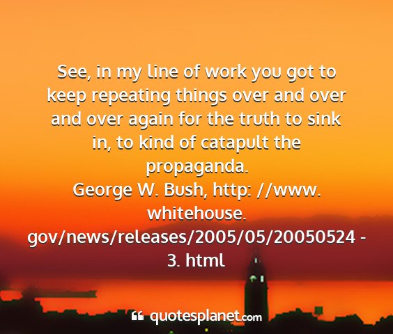 George w. bush, http: //www. whitehouse. gov/news/releases/2005/05/20050524 - 3. html - see, in my line of work you got to keep repeating...