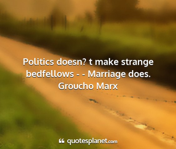 Groucho marx - politics doesn? t make strange bedfellows - -...