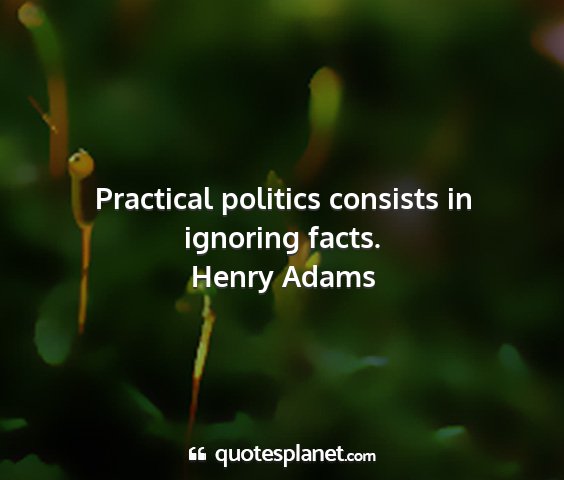 Henry adams - practical politics consists in ignoring facts....
