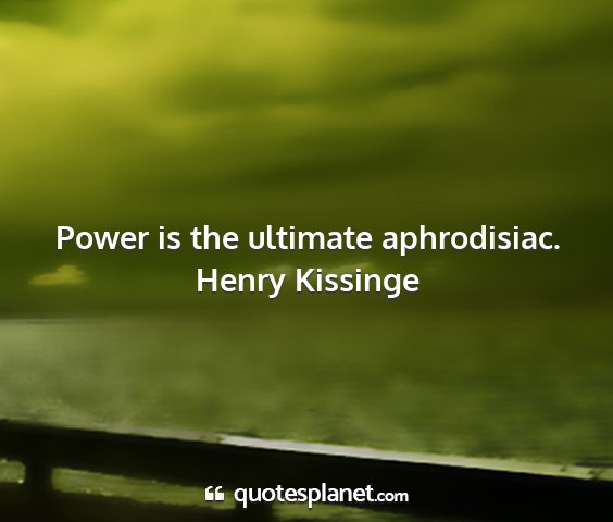 Henry kissinge - power is the ultimate aphrodisiac....