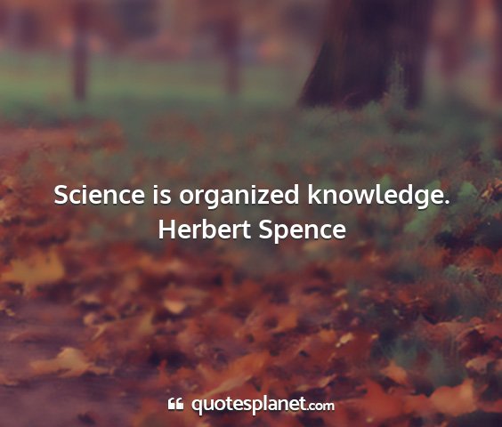 Herbert spence - science is organized knowledge....
