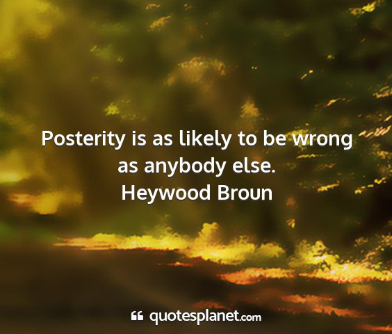 Heywood broun - posterity is as likely to be wrong as anybody...