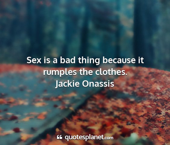 Jackie onassis - sex is a bad thing because it rumples the clothes....