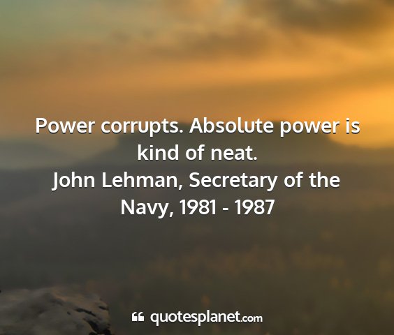 John lehman, secretary of the navy, 1981 - 1987 - power corrupts. absolute power is kind of neat....