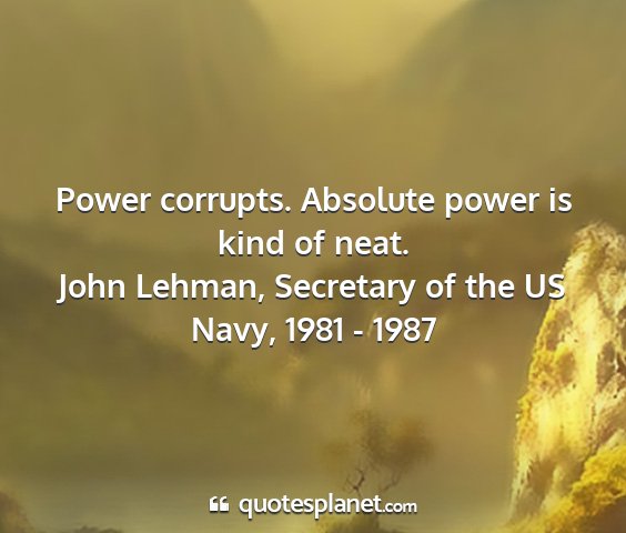 John lehman, secretary of the us navy, 1981 - 1987 - power corrupts. absolute power is kind of neat....