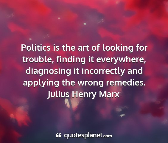 Julius henry marx - politics is the art of looking for trouble,...