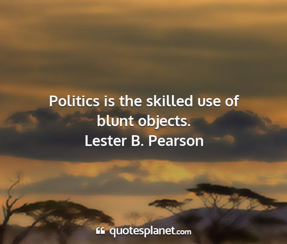 Lester b. pearson - politics is the skilled use of blunt objects....